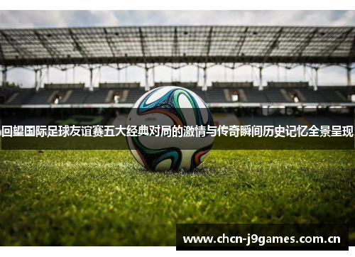 回望国际足球友谊赛五大经典对局的激情与传奇瞬间历史记忆全景呈现 回望国际足球友谊赛五大经典对局的激情与传奇瞬间历史记忆全景呈现